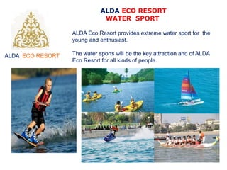 ALDA ECO RESORT
ALDA ECO RESORT
WATER SPORT
ALDA Eco Resort provides extreme water sport for the
young and enthusiast.
The water sports will be the key attraction and of ALDA
Eco Resort for all kinds of people.
 