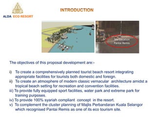 The objectives of this proposal development are:-
i) To create a comprehensively planned tourist beach resort integrating
appropriate facilities for tourists both domestic and foreign.
ii) To create an atmosphere of modern classic vernacular architecture amidst a
tropical beach setting for recreation and convention facilities.
iii) To provide fully equipped sport facilities, water park and extreme park for
training purposes.
iv) To provide 100% syariah compliant concept in the resort.
v) To complement the cluster planning of Majlis Perbandaran Kuala Selangor
which recognised Pantai Remis as one of its eco tourism site.
ALDA ECO RESORT
Site Location
Pantai Remis
 