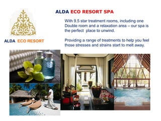 ALDA ECO RESORT
ALDA ECO RESORT SPA
With 9.5 star treatment rooms, including one
Double room and a relaxation area – our spa is
the perfect place to unwind.
Providing a range of treatments to help you feel
those stresses and strains start to melt away.
 