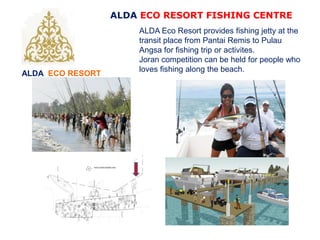ALDA ECO RESORT
ALDA ECO RESORT FISHING CENTRE
ALDA Eco Resort provides fishing jetty at the
transit place from Pantai Remis to Pulau
Angsa for fishing trip or activites.
Joran competition can be held for people who
loves fishing along the beach.
 