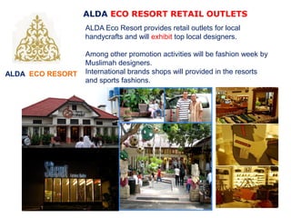 ALDA ECO RESORT
ALDA ECO RESORT RETAIL OUTLETS
ALDA Eco Resort provides retail outlets for local
handycrafts and will exhibit top local designers.
Among other promotion activities will be fashion week by
Muslimah designers.
International brands shops will provided in the resorts
and sports fashions.
 