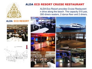 ALDA ECO RESORT
ALDA ECO RESORT CRUISE RESTAURANT
ALDA Eco Resort provides Cruise Restaurant
n drive along the beach. The capacity 515 pax,
350 diners seaters, 2 dance floor and 2 diners.
 