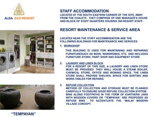 STAFF ACCOMMODATION
LOCATED AT THE SOUTH EASTERN CORNER OF THE SITE, AWAY
FROM THE CHALETS . THEY COMPRISE OF ONE MANAGER’S HOUSE
AND BLOCK OF STAFF QUARTERS HOUSING 300 RESORT STAFF.
RESORT MAINTENANCE & SERVICE AREA
LOCATED NEAR THE STAFF ACCOMMODATION ARE THE
FOLLOWING BUILDINGS FOR MAINTENANCE AND SERVICES:
1. WORKSHOP
THIS BUILDING IS USED FOR MAINTAINING AND REPAIRING
FURNITURESUCH AS BEDS, WARDROBES, ETC. AND INCLUDES
FURNITURE STORE, PAINT SHOP AND EQUIPMENT STORE.
2. LAUNDRY AND LINEN BLOCK
FOR A RESORT OF THIS SIZE, A LAUNDRY AND LINEN STORE
MUST BE PROVIDED. THEY WIILL HOUSE A STEAM BOILER,
CHEMICAL STORE, OFFICE AND IRONING SPACE. THE LINEN
STORE SHALL PROVIDE SHELVES, SPACE FOR SORTING AND
WORK-TABLES FOR REPAIRS.
3. REFUSE COLLECTION
METHOD OF COLLECTION AND STORAGE MUST BE PLANNED
CAREFULLY TO ENSURE GOOD REFUSE COLLECTION SYSTEM.
BINS ALONG FOOTPATHS IN THE FORM OF EARTHERN JARS
WITH WOODEN COVERS OR “TEMPAYAN” ARE PROPOSED AS
REFUSE BINS TO ACCENTUATE THE “MALAY MODERN
VILLAGE CONCEPT.
“TEMPAYAN”
ALDA ECO RESORT
 