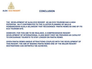 THE DEVELOPMENT OF ALDA ECO RESORT AS AN ECO TOURISM HAS A HIGH
POTENTIAL AS IT CONTRIBUTES TO THE CLUSTER PLANNING OF MAJLIS
PERBANDARAN KUALA SELANGOR THAT RECOGNISES PANTAI REMIS AS ONE OF ITS
ECO TOURISM SITE.
HOWEVER, FOR THIS AIM TO BE REALISED, A COMPREHENSIVE RESORT
DEVELOPMENT OF INTERNATIONAL CLASS MUST FIRST BE PROVIDED AS CATALYST
TO ENCOURAGE TOURISTS TO STAY LONGER ON PANTAI REMIS.
GIVEN PANTAI REMIS UNIQUE ATTRACTIONS COUPLED WITH THE DEVELOPMENT OF
THIS RESORT, THE AIM OF MAKING PANTAI REMIS ONE OF THE MAJOR RESORT
DESTINATIONS CAN DEFINITELY BE ACHIEVED.
ALDA ECO RESORT CONCLUSION
 