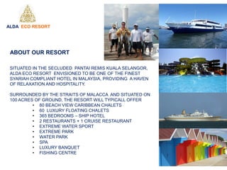 SITUATED IN THE SECLUDED PANTAI REMIS KUALA SELANGOR,
ALDA ECO RESORT ENVISIONED TO BE ONE OF THE FINEST
SYARIAH COMPLIANT HOTEL IN MALAYSIA, PROVIDING A HAVEN
OF RELAXATION AND HOSPITALITY.
SURROUNDED BY THE STRAITS OF MALACCA AND SITUATED ON
100 ACRES OF GROUND, THE RESORT WILL TYPICALL OFFER
• 80 BEACH VIEW CARIBBEAN CHALETS
• 60 LUXURY FLOATING CHALETS
• 365 BEDROOMS – SHIP HOTEL
• 2 RESTAURANTS + 1 CRUISE RESTAURANT
• EXTREME WATER SPORT
• EXTREME PARK
• WATER PARK
• SPA
• LUXURY BANQUET
• FISHING CENTRE
ALDA ECO RESORT
ABOUT OUR RESORT
 