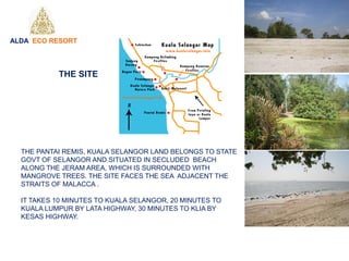 THE PANTAI REMIS, KUALA SELANGOR LAND BELONGS TO STATE
GOVT OF SELANGOR AND SITUATED IN SECLUDED BEACH
ALONG THE JERAM AREA, WHICH IS SURROUNDED WITH
MANGROVE TREES. THE SITE FACES THE SEA ADJACENT THE
STRAITS OF MALACCA .
IT TAKES 10 MINUTES TO KUALA SELANGOR, 20 MINUTES TO
KUALA LUMPUR BY LATA HIGHWAY, 30 MINUTES TO KLIA BY
KESAS HIGHWAY.
ALDA ECO RESORT
THE SITE
 