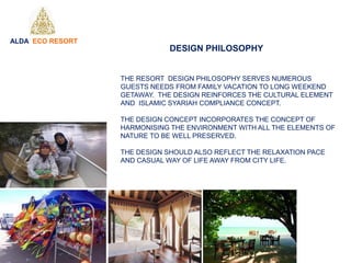 THE RESORT DESIGN PHILOSOPHY SERVES NUMEROUS
GUESTS NEEDS FROM FAMILY VACATION TO LONG WEEKEND
GETAWAY. THE DESIGN REINFORCES THE CULTURAL ELEMENT
AND ISLAMIC SYARIAH COMPLIANCE CONCEPT.
THE DESIGN CONCEPT INCORPORATES THE CONCEPT OF
HARMONISING THE ENVIRONMENT WITH ALL THE ELEMENTS OF
NATURE TO BE WELL PRESERVED.
THE DESIGN SHOULD ALSO REFLECT THE RELAXATION PACE
AND CASUAL WAY OF LIFE AWAY FROM CITY LIFE.
ALDA ECO RESORT
DESIGN PHILOSOPHY
 
