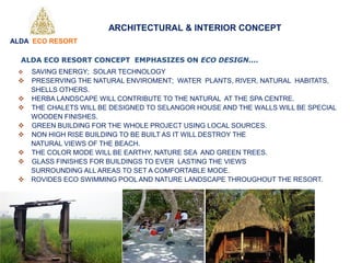 ARCHITECTURAL & INTERIOR CONCEPT
 SAVING ENERGY; SOLAR TECHNOLOGY
 PRESERVING THE NATURAL ENVIROMENT; WATER PLANTS, RIVER, NATURAL HABITATS,
SHELLS OTHERS.
 HERBA LANDSCAPE WILL CONTRIBUTE TO THE NATURAL AT THE SPA CENTRE.
 THE CHALETS WILL BE DESIGNED TO SELANGOR HOUSE AND THE WALLS WILL BE SPECIAL
WOODEN FINISHES.
 GREEN BUILDING FOR THE WHOLE PROJECT USING LOCAL SOURCES.
 NON HIGH RISE BUILDING TO BE BUILT AS IT WILL DESTROY THE
NATURAL VIEWS OF THE BEACH.
 THE COLOR MODE WILL BE EARTHY, NATURE SEA AND GREEN TREES.
 GLASS FINISHES FOR BUILDINGS TO EVER LASTING THE VIEWS
SURROUNDING ALL AREAS TO SET A COMFORTABLE MODE.
 ROVIDES ECO SWIMMING POOL AND NATURE LANDSCAPE THROUGHOUT THE RESORT.
ALDA ECO RESORT CONCEPT EMPHASIZES ON ECO DESIGN....
ALDA ECO RESORT
 