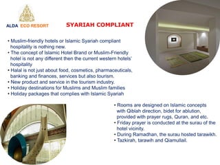 SYARIAH COMPLIANT
• Muslim-friendly hotels or Islamic Syariah compliant
hospitality is nothing new.
• The concept of Islamic Hotel Brand or Muslim-Friendly
hotel is not any different then the current western hotels’
hospitality
• Halal is not just about food, cosmetics, pharmaceuticals,
banking and finances, services but also tourism.
• New product and service in the tourism industry.
• Holiday destinations for Muslims and Muslim families
• Holiday packages that complies with Islamic Syariah
• Rooms are designed on Islamic concepts
with Qiblah direction, bidet for ablution,
provided with prayer rugs, Quran, and etc.
• Friday prayer is conducted at the surau of the
hotel vicinity.
• During Ramadhan, the surau hosted tarawikh.
• Tazkirah, tarawih and Qiamullail.
ALDA ECO RESORT
 