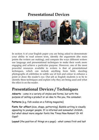 Presentational Devices




In section A of your English paper you are being asked to demonstrate
your ability to read unseen texts, identify the arguement (the main
points the writers are making), and compare the ways different writers
use language and presentational techniques to make their work more
engaging and achieve a particular purpose. However, one of the most
powerful resources available to writers is that of presentational
techniques, which can include anything from bold, dazzling
photographs of celebrities to subtle use of font and colour to enhance a
point or draw the reader's eye. Our job as English students is to be to
identify these techniques and explain why they are being used and what
the effect is on the reader.


Presentational Devices / Techniques
Adverts - come in a variety of styles and forms, but with the
purpose of selling a product or an idea to the you, the consumer.

Patterns (e.g. fish scales on a fishing magazine)

Fonts for effect (size, shape, patterning). Bubble writing is visually
appealing to younger people. It is informal and somewhat childish,
but what about more angular fonts like Times New Roman? Or All
Caps?

Layout (the position of things on a page) - what comes first and last
 