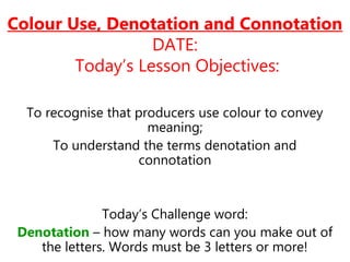Colour Use, Denotation and Connotation
DATE:
Today’s Lesson Objectives:
To recognise that producers use colour to convey
meaning;
To understand the terms denotation and
connotation
Today’s Challenge word:
Denotation – how many words can you make out of
the letters. Words must be 3 letters or more!
 