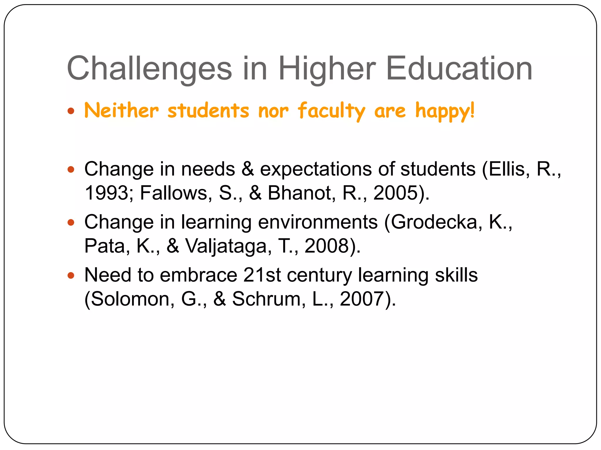 Challenges in Higher EducationNeither students nor faculty are happy!Change in needs & expectations of students (Ellis, R., 1993;Fallows, S., & Bhanot, R., 2005). Change in learning environments (Grodecka, K., Pata, K., & Valjataga, T., 2008). Need to embrace 21st century learning skills (Solomon, G., & Schrum, L., 2007).