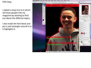 Fifth Step:


I added a strap line to it which
will draw people into my
magazine by wanting to find
out about the different topics.

I also made the font black and
put a red rectangle around it so
it highlights it.
 