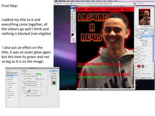 Final Step:


I added my title to it and
everything came together, all
the colours go well I think and
nothing is blocked (not eligible)


 I also put an effect on the
title, it was an outer glow again
but this time its green and not
so big as it is on the image.
 