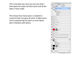 This is my layer bar, here you can see what I
have done to create my front cover and all the
layers I have made.


This shows how many layers is needed to
create to form my piece of work. It takes some
time in positioning the layer so some layers
don’t interfere with others.
 