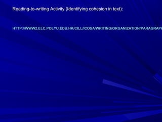 Reading-to-writing Activity (Identifying cohesion in text):Reading-to-writing Activity (Identifying cohesion in text):
HTTP://WWW2.ELC.POLYU.EDU.HK/CILL/ICOSA/WRITING/ORGANIZATION/PARAGRAPHHTTP://WWW2.ELC.POLYU.EDU.HK/CILL/ICOSA/WRITING/ORGANIZATION/PARAGRAPH
 