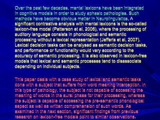 Over the past few decades, mental lexicons have been integrated
in cognitive models in order to study aphasic pathologies. Such
methods have become obvious matter in Neurolinguistics. A
significant contrastive analysis with mental lexicons is the so-called
lexicon-free model (Patterson et al, 2006), where the processing of
auditory language consists in phonological and semantic
processing without a lexical representation (Jefferis et al, 2007).
Lexical decision tasks can be analysed as semantic decision tasks,
and performance or functionality would vary according to the
accuracy of semantic processing. It is also observed in lexicon-free
models that lexical and semantic processes tend to disassociate
depending on individual subjects.
This paper deals with a case study of lexical and semantic tasks
done with a subject that suffers from word meaning interception. In
this type of pathology, the subject is not capable of accessing the
meaning of words in the aural phase for their processing, whereas
the subject is capable of accessing the pre-semantic phonological
aspect as well as written comprehension of such words. As
examined in the next section, significant findings from previous
research on lexicon-free models point to similar observations.
Over the past few decades, mental lexicons have been integrated
in cognitive models in order to study aphasic pathologies. Such
methods have become obvious matter in Neurolinguistics.
significant contrastive analysis with mental lexicons is the so-called
lexicon-free model (Patterson et al, 2006), where the processing of
auditory language consists in phonological and semantic
processing without a lexical representation (Jefferis et al, 2007).
Lexical decision tasks can be analysed as semantic decision tasks,
and performance or functionality would vary according to the
accuracy of semantic processing. It is also observed in lexicon-free
models that lexical and semantic processes tend to disassociate
depending on individual subjects.
This paper deals with a case study of lexical and semantic tasks
done with a subject that suffers from word meaning interception. In
this type of pathology, the subject is not capable of accessing the
meaning of words in the aural phase for their processing, whereas
the subject is capable of accessing the pre-semantic phonological
aspect as well as written comprehension of such words. As
examined in the next section, significant findings from previous
research on lexicon-free models point to similar observations.
 