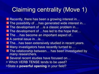 Claiming centrality (Move 1)Claiming centrality (Move 1)
Recently, there has been a growing interest in…Recently, there has been a growing interest in…
The possibility of …has generated wide interest in…The possibility of …has generated wide interest in…
The development of …is a classic problem in…The development of …is a classic problem in…
The development of …has led to the hope that…The development of …has led to the hope that…
The …has become an important aspect of..The …has become an important aspect of..
A central issue in…is…A central issue in…is…
The…has been extensively studied in recent years.The…has been extensively studied in recent years.
Many investigators have recently turned to …Many investigators have recently turned to …
The relationship between… has been investigated byThe relationship between… has been investigated by
many researchers.many researchers.
Several recent studies have focused on…Several recent studies have focused on…
> Which VERB TENSE tends to be used?> Which VERB TENSE tends to be used?
>State a>State a powerful openingpowerful opening in your field?in your field?
 