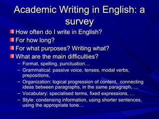 Academic Writing in English: aAcademic Writing in English: a
surveysurvey
How often do I write in English?How often do I write in English?
For how long?For how long?
For what purposes? Writing what?For what purposes? Writing what?
What are the main difficulties?What are the main difficulties?
– Format, spelling, punctuation…Format, spelling, punctuation…
– Grammatical: passive voice, tenses, modal verbs,Grammatical: passive voice, tenses, modal verbs,
prepositions,prepositions,
– Organization: logical progression of content, connectingOrganization: logical progression of content, connecting
ideas between paragraphs, in the same paragraph, …ideas between paragraphs, in the same paragraph, …
– Vocabulary: specialised terms, fixed expressions, …Vocabulary: specialised terms, fixed expressions, …
– Style: condensing information, using shorter sentences,Style: condensing information, using shorter sentences,
using the appropriate tone…using the appropriate tone…
 