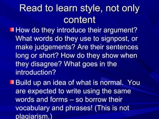 Read to learn style, not onlyRead to learn style, not only
contentcontent
How do they introduce their argument?
What words do they use to signpost, or
make judgements? Are their sentences
long or short? How do they show when
they disagree? What goes in the
introduction?
Build up an idea of what is normal. You
are expected to write using the same
words and forms – so borrow their
vocabulary and phrases! (This is not
plagiarism.)
 