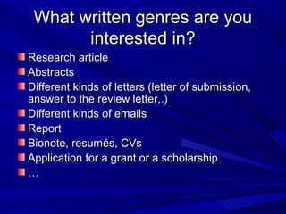 What written genres are youWhat written genres are you
interested in?interested in?
Research articleResearch article
AbstractsAbstracts
Different kinds of letters (letter of submissiDifferent kinds of letters (letter of submission,on,
answer to the review letter,.)answer to the review letter,.)
Different kinds of emailsDifferent kinds of emails
ReportReport
Bionote, resumBionote, resumés, CVsés, CVs
Application for a grant or a scholarshipApplication for a grant or a scholarship
……
 