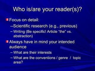Who is/are your reader(s)?Who is/are your reader(s)?
Focus on detail:Focus on detail:
--Scientific research (e.g., previous)--Scientific research (e.g., previous)
– Writing (Be specific! Article “the” vs.Writing (Be specific! Article “the” vs.
abstraction)abstraction)
Always have in mind your intendedAlways have in mind your intended
audienceaudience
– What are their interestsWhat are their interests
– What are the conventions / genre / topicWhat are the conventions / genre / topic
area?area?
 