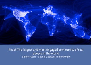 Screen Shot 2012-10-22 at 11.45.45




             Reach The largest and most engaged community of real
                               people in the world
                                 1 Billion Users – 1 out of 7 persons in the WORLD
 