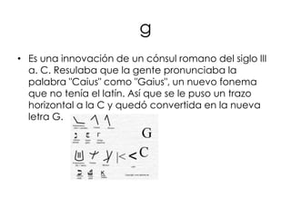 g
• Es una innovación de un cónsul romano del siglo III
  a. C. Resulaba que la gente pronunciaba la
  palabra "Caius" como "Gaius", un nuevo fonema
  que no tenía el latín. Así que se le puso un trazo
  horizontal a la C y quedó convertida en la nueva
  letra G.
 