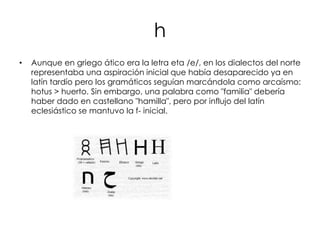 h
•   Aunque en griego ático era la letra eta /e/, en los dialectos del norte
    representaba una aspiración inicial que había desaparecido ya en
    latín tardío pero los gramáticos seguían marcándola como arcaísmo:
    hotus > huerto. Sin embargo, una palabra como "familia" debería
    haber dado en castellano "hamilla", pero por influjo del latín
    eclesiástico se mantuvo la f- inicial.
 