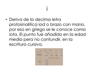 i
• Deriva de la decima letra
  protosinalitica iod o brazo con mano,
  por eso en griego se le conoce como
  iota. El punto fue añadido en la edad
  media pera no confundir, en la
  escritura cursiva.
 