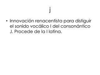 j
• Innovación renacentista para distiguir
  el sonido vocálico I del consonántico
  J. Procede de la I latina.
 