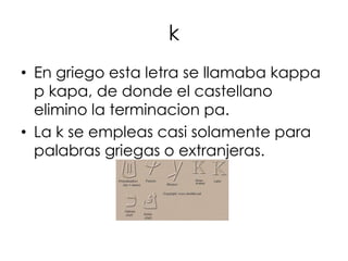 k
• En griego esta letra se llamaba kappa
  p kapa, de donde el castellano
  elimino la terminacion pa.
• La k se empleas casi solamente para
  palabras griegas o extranjeras.
 