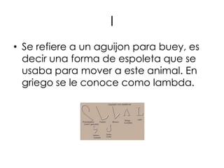 l
• Se refiere a un aguijon para buey, es
  decir una forma de espoleta que se
  usaba para mover a este animal. En
  griego se le conoce como lambda.
 