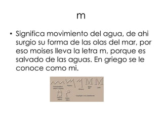 m
• Significa movimiento del agua, de ahi
  surgio su forma de las olas del mar, por
  eso moises lleva la letra m, porque es
  salvado de las aguas. En griego se le
  conoce como mi.
 