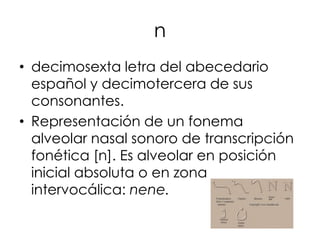 n
• decimosexta letra del abecedario
  español y decimotercera de sus
  consonantes.
• Representación de un fonema
  alveolar nasal sonoro de transcripción
  fonética [n]. Es alveolar en posición
  inicial absoluta o en zona
  intervocálica: nene.
 