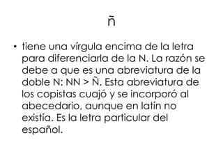 ñ
• tiene una vírgula encima de la letra
  para diferenciarla de la N. La razón se
  debe a que es una abreviatura de la
  doble N: NN > Ñ. Esta abreviatura de
  los copistas cuajó y se incorporó al
  abecedario, aunque en latín no
  existía. Es la letra particular del
  español.
 