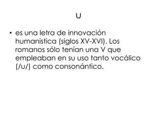 u
• es una letra de innovación
  humanistica (siglos XV-XVI). Los
  romanos sólo tenían una V que
  empleaban en su uso tanto vocálico
  (/u/) como consonántico.
 