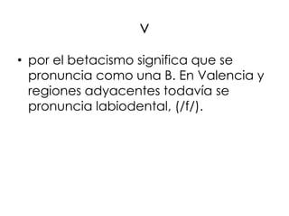 v
• por el betacismo significa que se
  pronuncia como una B. En Valencia y
  regiones adyacentes todavía se
  pronuncia labiodental, (/f/).
 
