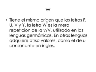 w
• Tiene el mismo origen que las letras F,
  U, V y Y. la letra W es la mera
  repeticion de la v/V, utilizado en las
  lenguas germánicas. En otras lenguas
  adquiere otrso valores, como el de u
  consonante en ingles.
 