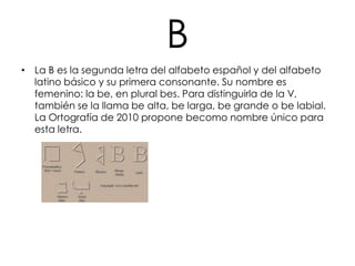 B
• La B es la segunda letra del alfabeto español y del alfabeto
  latino básico y su primera consonante. Su nombre es
  femenino: la be, en plural bes. Para distinguirla de la V,
  también se la llama be alta, be larga, be grande o be labial.
  La Ortografía de 2010 propone becomo nombre único para
  esta letra.
 