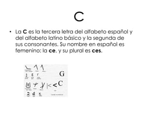 c
• La C es la tercera letra del alfabeto español y
  del alfabeto latino básico y la segunda de
  sus consonantes. Su nombre en español es
  femenino: la ce, y su plural es ces.
 