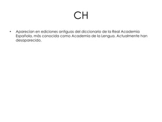 CH
•   Aparecían en ediciones antiguas del diccionario de la Real Academia
    Española, más conocida como Academia de la Lengua. Actualmente han
    desaparecido.
 