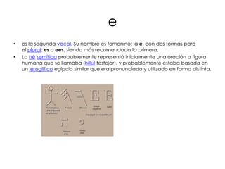 e
•   es la segunda vocal. Su nombre es femenino: la e, con dos formas para
    el plural: es o ees, siendo más recomendada la primera.
•   La hê semítica probablemente representó inicialmente una oración o figura
    humana que se llamaba (hillul festejar), y probablemente estaba basada en
    un jeroglífico egipcio similar que era pronunciado y utilizado en forma distinta.
 