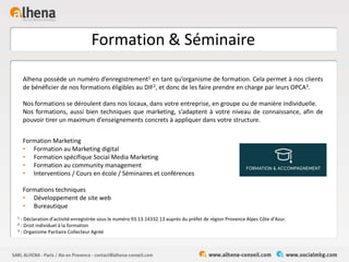 Formation & Séminaire
Formation Marketing
• Formation au Marketing digital
• Formation spécifique Social Media Marketing
• Formation au community management
• Interventions / Cours en école / Séminaires et conférences
Formations techniques
• Développement de site web
• Bureautique
Alhena possède un numéro d’enregistrement1 en tant qu’organisme de formation. Cela permet à nos clients
de bénéficier de nos formations éligibles au DIF2, et donc de les faire prendre en charge par leurs OPCA3.
Nos formations se déroulent dans nos locaux, dans votre entreprise, en groupe ou de manière individuelle.
Nos formations, aussi bien techniques que marketing, s’adaptent à votre niveau de connaissance, afin de
pouvoir tirer un maximum d’enseignements concrets à appliquer dans votre structure.
1 : Déclaration d’activité enregistrée sous le numéro 93.13.14332.13 auprès du préfet de région Provence Alpes Côte d’Azur.
2 : Droit individuel à la formation
3 : Organisme Paritaire Collecteur Agréé
 