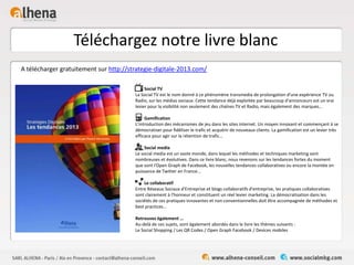 Téléchargez notre livre blanc
A télécharger gratuitement sur http://strategie-digitale-2013.com/
Social TV
La Social TV est le nom donné à ce phénomène transmedia de prolongation d'une expérience TV ou
Radio, sur les médias sociaux. Cette tendance déjà exploitée par beaucoup d'annonceurs est un vrai
levier pour la visibilité non seulement des chaînes TV et Radio, mais également des marques…
Gamification
L’introduction des mécanismes de jeu dans les sites internet. Un moyen innovant et commençant à se
démocratiser pour fidéliser le trafic et acquérir de nouveaux clients. La gamification est un levier très
efficace pour agir sur la rétention de trafic…
Social media
Le social media est un vaste monde, dans lequel les méthodes et techniques marketing sont
nombreuses et évolutives. Dans ce livre blanc, nous revenons sur les tendances fortes du moment
que sont l'Open Graph de Facebook, les nouvelles tendances collaboratives ou encore la montée en
puissance de Twitter en France...
Le collaboratif
Entre Réseaux Sociaux d'Entreprise et blogs collaboratifs d'entreprise, les pratiques collaboratives
sont clairement à l'honneur et constituent un réel levier marketing. La démocratisation dans les
sociétés de ces pratiques innovantes et non conventionnelles doit être accompagnée de méthodes et
best practices...
Retrouvez également …
Au-delà de ces sujets, sont également abordés dans le livre les thèmes suivants :
Le Social Shopping / Les QR Codes / Open Graph Facebook / Devices mobiles
 