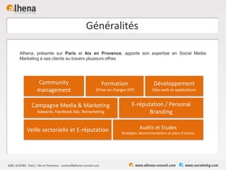 Généralités
Alhena, présente sur Paris et Aix en Provence, apporte son expertise en Social Media
Marketing à ses clients au travers plusieurs offres
Community
management
E-réputation / Personal
Branding
Veille sectorielle et E-réputation
Formation
(Prise en charges DIF)
Campagne Media & Marketing
Adwords, Facebook Ads, Remarketing
Audits et Etudes
Stratégies, Recommandations et plans d’actions
Développement
Sites web et applications
 
