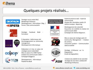 Quelques projets réalisés…
Banque-assureur. Siège
national - Confidentiel
Stratégie social media BtoC
Marketing d’influence
Développement informatique Blog /
Forum / Site communautaire
Stratégie Facebook BtoB -
Formation
E-réputation : Veille temps réel
Accompagnement au community
management
Développement informatique
Elaboration et mise en place de
stratégie social media BtoB
Mise en place d’un CRM Twitter
Création de communauté ciblée –
Campagne bloggeurs
Développement informatique
Plateforme BtoB
Audit de présence web – Audit de
communauté
Analyse des retombées media 2.0
Veille et analyse - Reporting
Développement de notoriété
Acquisition de visibilité et création de
communauté ciblée
Campagne de relation blogueurs
Mise en place de stratégie web 2.0
Community Management – Création
de contenu
Lancement produit – Communication
web & visibilité
Stratégie d’influence sur la
blogosphère
Etude de blogosphère
Création de visibilité et de notoriété
Stratégie de livre blanc collaboratif.
Marketing d’influence.
 