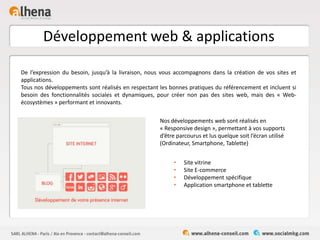 Développement web & applications
• Site vitrine
• Site E-commerce
• Développement spécifique
• Application smartphone et tablette
De l’expression du besoin, jusqu’à la livraison, nous vous accompagnons dans la création de vos sites et
applications.
Tous nos développements sont réalisés en respectant les bonnes pratiques du référencement et incluent si
besoin des fonctionnalités sociales et dynamiques, pour créer non pas des sites web, mais des « Web-
écosystèmes » performant et innovants.
Nos développements web sont réalisés en
« Responsive design », permettant à vos supports
d’être parcourus et lus quelque soit l’écran utilisé
(Ordinateur, Smartphone, Tablette)
 