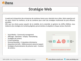 Stratégie Web
• Social Media – Community management
• Affichage – Bannières – Display – Remarketing
• Stratégies de contenu
• E-mail marketing
• Personal Branding – E-réputation d’entreprise
• Acquisition de trafic – Référencement naturel et payant
• Stratégies d’automatisation de présence web – Curation
de contenu
Le web met à disposition des entreprises de nombreux leviers pour atteindre leurs cibles. Notre expertise est
de savoir choisir les meilleurs, et de les combiner pour créer des stratégies multicanale les plus efficaces
possibles.
Afin que nos clients puisse acquérir de la visibilité, de la notoriété, et générer du chiffre d’affaire, nous
élaborons des stratégies de marketing digitales personnalisées et adaptées à chaque secteur d’activité.
 