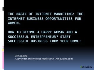 THE MAGIC OF INTERNET MARKETING: THE
INTERNET BUSINESS OPPORTUNITIES FOR
WOMEN.

HOW TO BECOME A HAPPY WOMAN AND A
SUCCESSFUL ENTREPRENEUR? START
SUCCESSFUL BUSINESS FROM YOUR HOME!


   Alina Lisina,
   Copywriter and Internet-marketer at AlinaLisina.com
 
